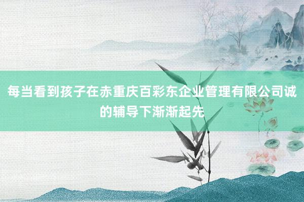 每当看到孩子在赤重庆百彩东企业管理有限公司诚的辅导下渐渐起先